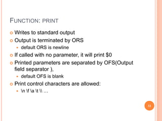 FUNCTION: PRINT
 Writes to standard output
 Output is terminated by ORS
 default ORS is newline
 If called with no parameter, it will print $0
 Printed parameters are separated by OFS(Output
field separator ),
 default OFS is blank
 Print control characters are allowed:
 n f a t  …
32
 