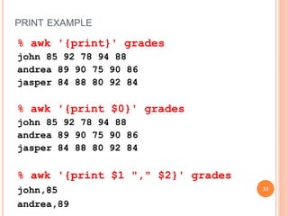 PRINT EXAMPLE
% awk '{print}' grades
john 85 92 78 94 88
andrea 89 90 75 90 86
jasper 84 88 80 92 84
% awk '{print $0}' grades
john 85 92 78 94 88
andrea 89 90 75 90 86
jasper 84 88 80 92 84
% awk '{print $1 "," $2}' grades
john,85
andrea,89
33
 
