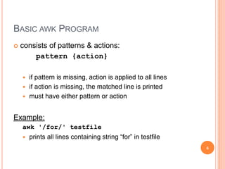 BASIC AWK PROGRAM
 consists of patterns & actions:
pattern {action}
 if pattern is missing, action is applied to all lines
 if action is missing, the matched line is printed
 must have either pattern or action
Example:
awk '/for/' testfile
 prints all lines containing string “for” in testfile
6
 