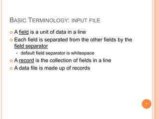 BASIC TERMINOLOGY: INPUT FILE
 A field is a unit of data in a line
 Each field is separated from the other fields by the
field separator
 default field separator is whitespace
 A record is the collection of fields in a line
 A data file is made up of records
7
 