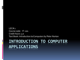 INTRODUCTION TO COMPUTER
APPLICATIONS
LEC# 1
Course code: IT-101
Credit hours: 3.0
Text Book: Introduction toComputers by Peter Norton
 