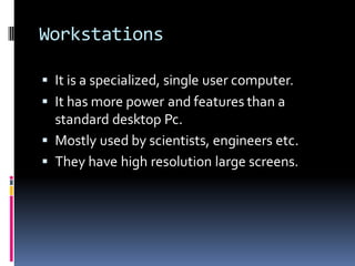 Workstations
▪ It is a specialized, single user computer.
▪ It has more power and features than a
standard desktop Pc.
▪ Mostly used by scientists, engineers etc.
▪ They have high resolution large screens.
 