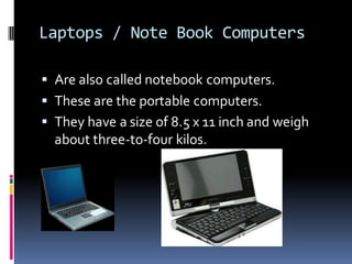 Laptops / Note Book Computers
▪ Are also called notebook computers.
▪ These are the portable computers.
▪ They have a size of 8.5 x 11 inch and weigh
about three-to-four kilos.
 