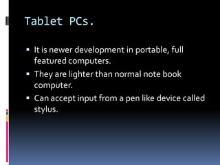 Tablet PCs.
▪ It is newer development in portable, full
featured computers.
▪ They are lighter than normal note book
computer.
▪ Can accept input from a pen like device called
stylus.
 