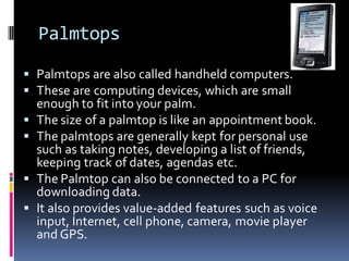 Palmtops
▪ Palmtops are also called handheld computers.
▪ These are computing devices, which are small
enough to fit into your palm.
▪ The size of a palmtop is like an appointment book.
▪ The palmtops are generally kept for personal use
such as taking notes, developing a list of friends,
keeping track of dates, agendas etc.
▪ The Palmtop can also be connected to a PC for
downloading data.
▪ It also provides value-added features such as voice
input, Internet, cell phone, camera, movie player
and GPS.
 