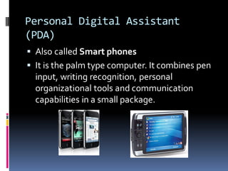 Personal Digital Assistant
(PDA)
▪ Also called Smart phones
▪ It is the palm type computer. It combines pen
input, writing recognition, personal
organizational tools and communication
capabilities in a small package.
 
