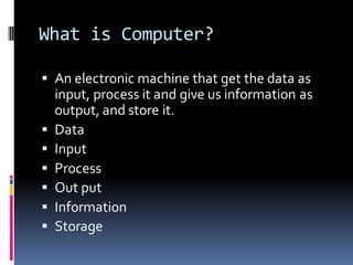 What is Computer?
▪ An electronic machine that get the data as
input, process it and give us information as
output, and store it.
▪ Data
▪ Input
▪ Process
▪ Out put
▪ Information
▪ Storage
 