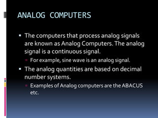 ANALOG COMPUTERS
▪ The computers that process analog signals
are known as Analog Computers.The analog
signal is a continuous signal.
 For example, sine wave is an analog signal.
▪ The analog quantities are based on decimal
number systems.
 Examples ofAnalog computers are theABACUS
etc.
 