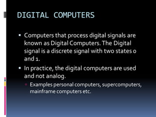 DIGITAL COMPUTERS
▪ Computers that process digital signals are
known as Digital Computers.The Digital
signal is a discrete signal with two states 0
and 1.
▪ In practice, the digital computers are used
and not analog.
 Examples personal computers, supercomputers,
mainframe computers etc.
 