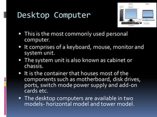 Desktop Computer
▪ This is the most commonly used personal
computer.
▪ It comprises of a keyboard, mouse, monitor and
system unit.
▪ The system unit is also known as cabinet or
chassis.
▪ It is the container that houses most of the
components such as motherboard, disk drives,
ports, switch mode power supply and add-on
cards etc.
▪ The desktop computers are available in two
models- horizontal model and tower model.
 