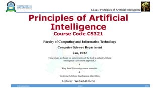 2022 1/31
CS321: Principles of Artificial Intelligence
Introduction
Principles of Artificial
Intelligence
Course Code CS321
Faculty of Computing and Information Technology
Computer Science Department
Jan, 2022
These slides are based on lecture notes of the book’s author(Artificial
Intelligence: A Modern Approach,)
&
King Saud University course materials
&
Grokking Artificial Intelligence Algorithms
Lecturer: Wedad Al-Sorori
 