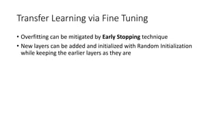Transfer Learning via Fine Tuning
• Overfitting can be mitigated by Early Stopping technique
• New layers can be added and initialized with Random Initialization
while keeping the earlier layers as they are
 