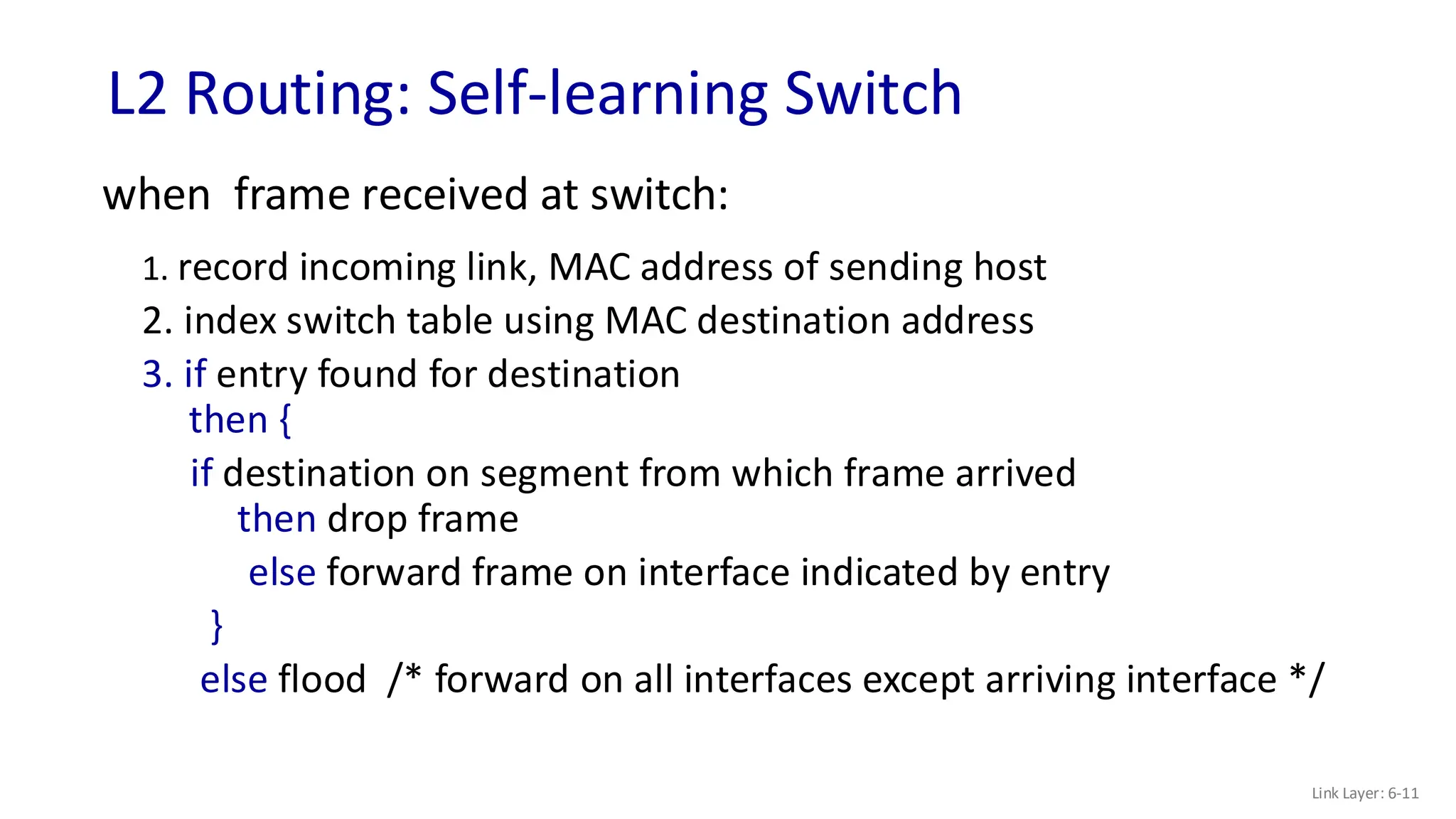 L2 Routing: Self-learning Switch
Link Layer: 6-11
when frame received at switch:
1. record incoming link, MAC address of sending host
2. index switch table using MAC destination address
3. if entry found for destination
then {
if destination on segment from which frame arrived
then drop frame
else forward frame on interface indicated by entry
}
else flood /* forward on all interfaces except arriving interface */
 