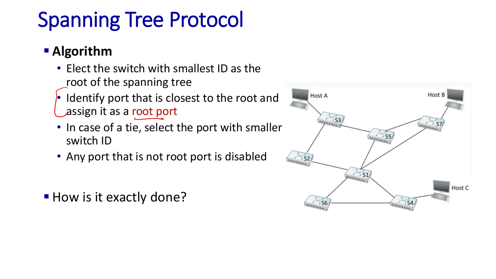 Spanning Tree Protocol
▪ Algorithm
• Elect the switch with smallest ID as the
root of the spanning tree
• Identify port that is closest to the root and
assign it as a root port
• In case of a tie, select the port with smaller
switch ID
• Any port that is not root port is disabled
▪ How is it exactly done?
 