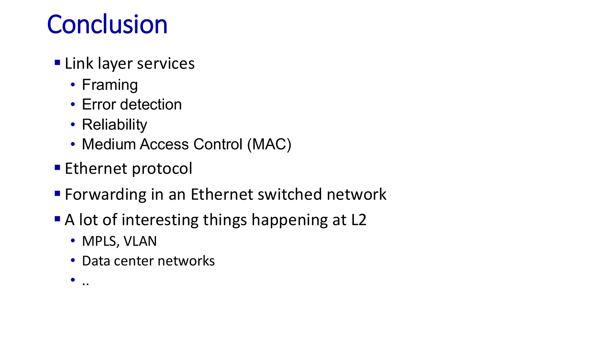 Conclusion
▪ Link layer services
• Framing
• Error detection
• Reliability
• Medium Access Control (MAC)
▪ Ethernet protocol
▪ Forwarding in an Ethernet switched network
▪ A lot of interesting things happening at L2
• MPLS, VLAN
• Data center networks
• ..
 