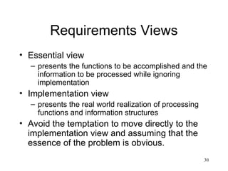 30
Requirements Views
• Essential view
– presents the functions to be accomplished and the
information to be processed while ignoring
implementation
• Implementation view
– presents the real world realization of processing
functions and information structures
• Avoid the temptation to move directly to the
implementation view and assuming that the
essence of the problem is obvious.
 