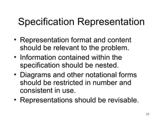 33
Specification Representation
• Representation format and content
should be relevant to the problem.
• Information contained within the
specification should be nested.
• Diagrams and other notational forms
should be restricted in number and
consistent in use.
• Representations should be revisable.
 