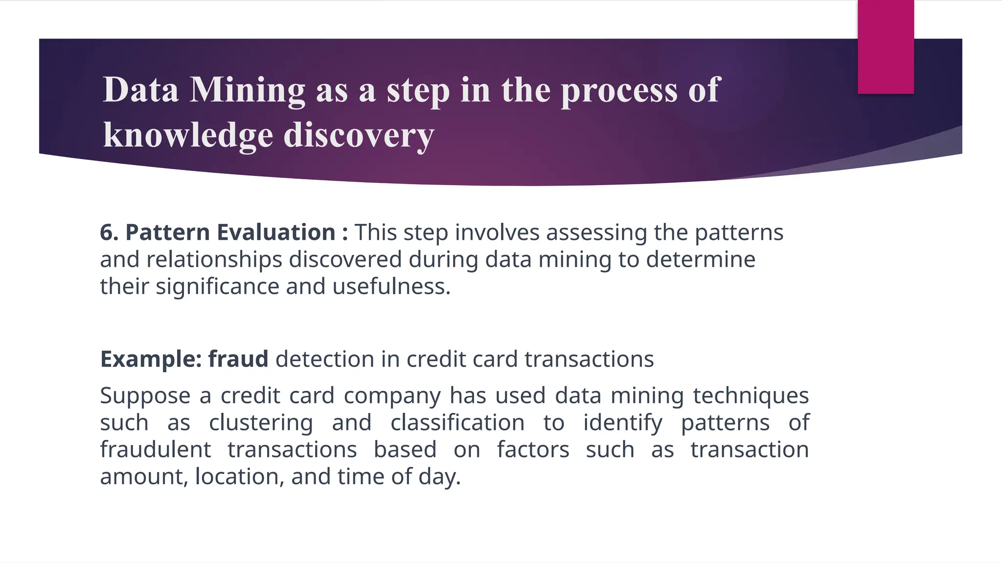 Data Mining as a step in the process of
knowledge discovery
6. Pattern Evaluation : This step involves assessing the patterns
and relationships discovered during data mining to determine
their significance and usefulness.
Example: fraud detection in credit card transactions
Suppose a credit card company has used data mining techniques
such as clustering and classification to identify patterns of
fraudulent transactions based on factors such as transaction
amount, location, and time of day.
 