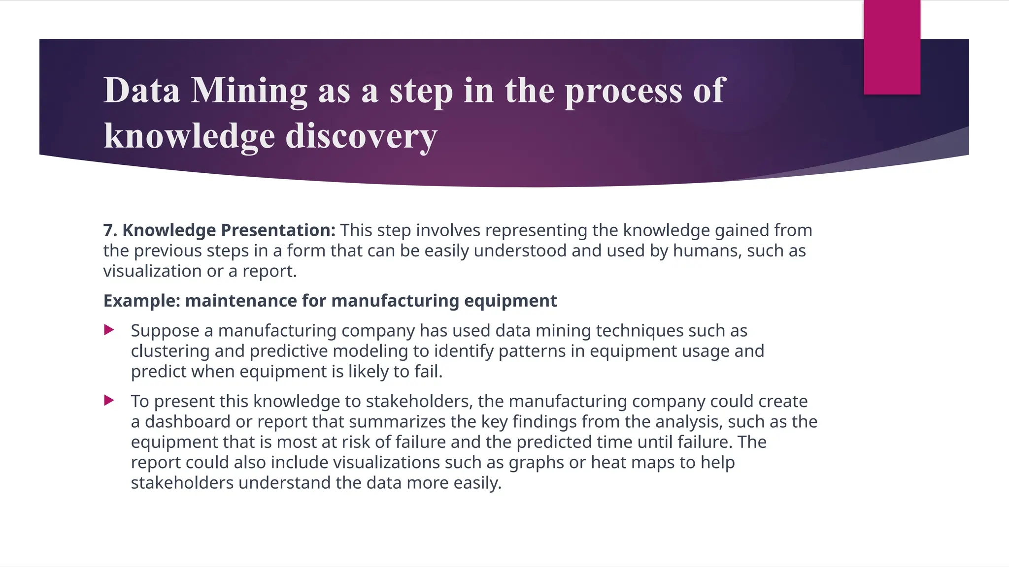 Data Mining as a step in the process of
knowledge discovery
7. Knowledge Presentation: This step involves representing the knowledge gained from
the previous steps in a form that can be easily understood and used by humans, such as
visualization or a report.
Example: maintenance for manufacturing equipment
 Suppose a manufacturing company has used data mining techniques such as
clustering and predictive modeling to identify patterns in equipment usage and
predict when equipment is likely to fail.
 To present this knowledge to stakeholders, the manufacturing company could create
a dashboard or report that summarizes the key findings from the analysis, such as the
equipment that is most at risk of failure and the predicted time until failure. The
report could also include visualizations such as graphs or heat maps to help
stakeholders understand the data more easily.
 