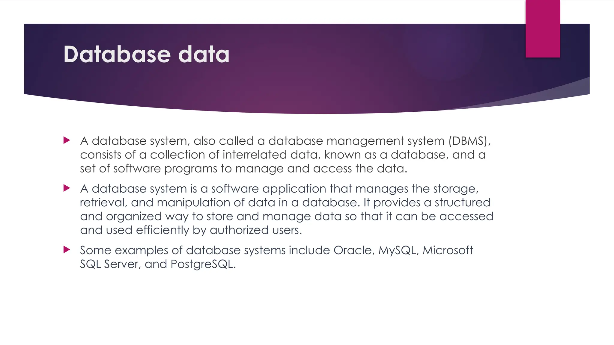 Database data
 A database system, also called a database management system (DBMS),
consists of a collection of interrelated data, known as a database, and a
set of software programs to manage and access the data.
 A database system is a software application that manages the storage,
retrieval, and manipulation of data in a database. It provides a structured
and organized way to store and manage data so that it can be accessed
and used efficiently by authorized users.
 Some examples of database systems include Oracle, MySQL, Microsoft
SQL Server, and PostgreSQL.
 
