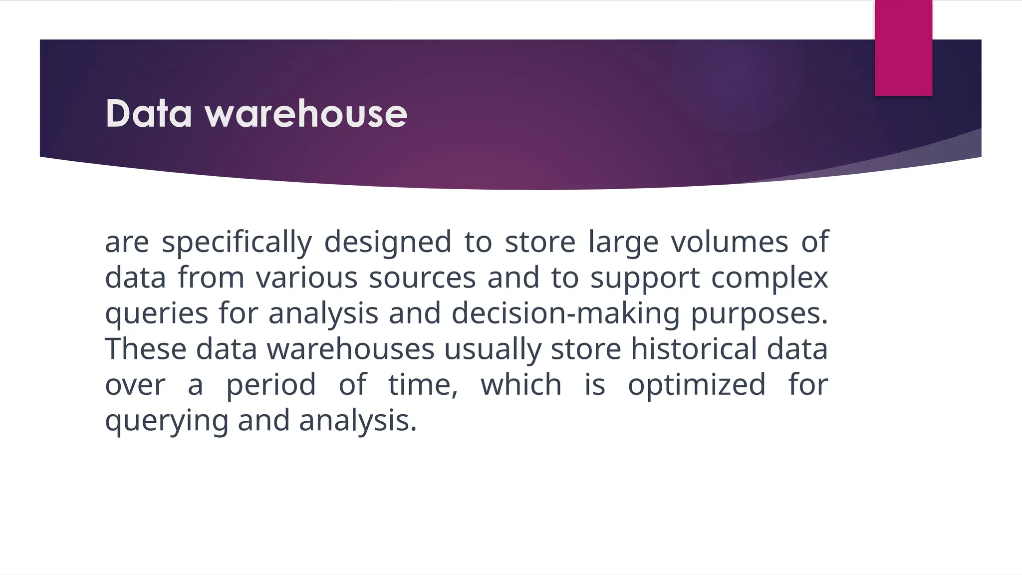 Data warehouse
are specifically designed to store large volumes of
data from various sources and to support complex
queries for analysis and decision-making purposes.
These data warehouses usually store historical data
over a period of time, which is optimized for
querying and analysis.
 