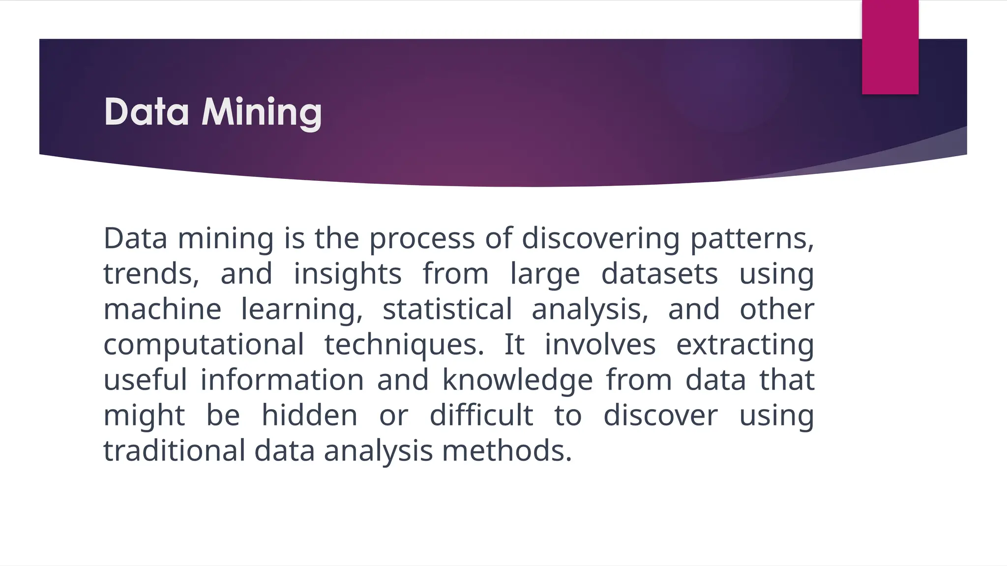 Data Mining
Data mining is the process of discovering patterns,
trends, and insights from large datasets using
machine learning, statistical analysis, and other
computational techniques. It involves extracting
useful information and knowledge from data that
might be hidden or difficult to discover using
traditional data analysis methods.
 