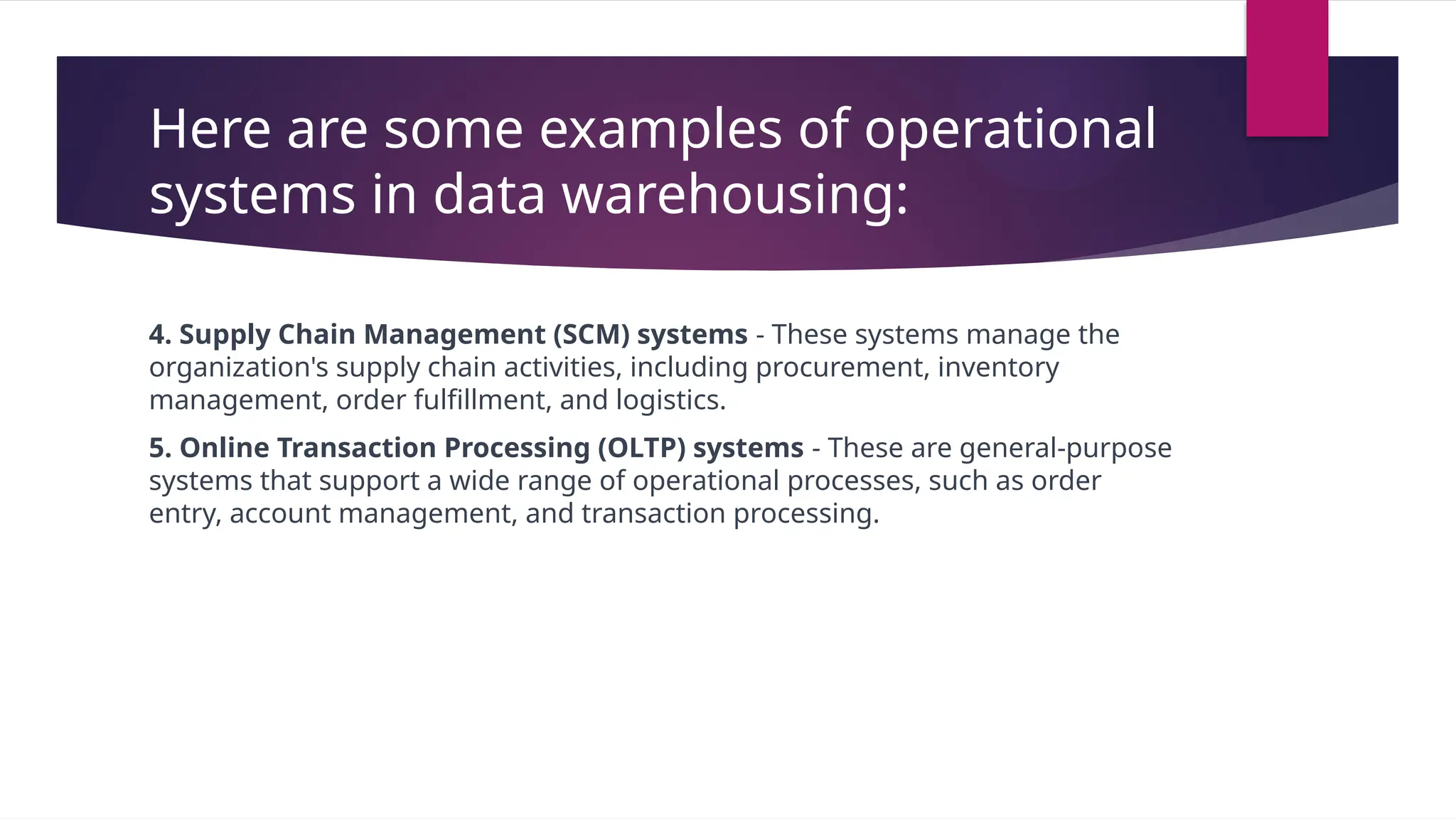 Here are some examples of operational
systems in data warehousing:
4. Supply Chain Management (SCM) systems - These systems manage the
organization's supply chain activities, including procurement, inventory
management, order fulfillment, and logistics.
5. Online Transaction Processing (OLTP) systems - These are general-purpose
systems that support a wide range of operational processes, such as order
entry, account management, and transaction processing.
 