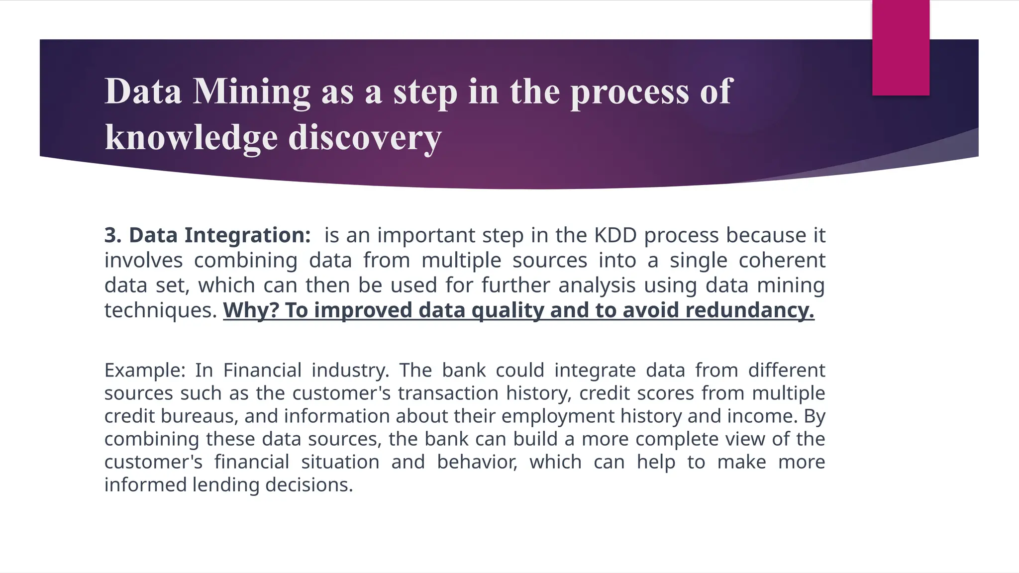 Data Mining as a step in the process of
knowledge discovery
3. Data Integration: is an important step in the KDD process because it
involves combining data from multiple sources into a single coherent
data set, which can then be used for further analysis using data mining
techniques. Why? To improved data quality and to avoid redundancy.
Example: In Financial industry. The bank could integrate data from different
sources such as the customer's transaction history, credit scores from multiple
credit bureaus, and information about their employment history and income. By
combining these data sources, the bank can build a more complete view of the
customer's financial situation and behavior, which can help to make more
informed lending decisions.
 