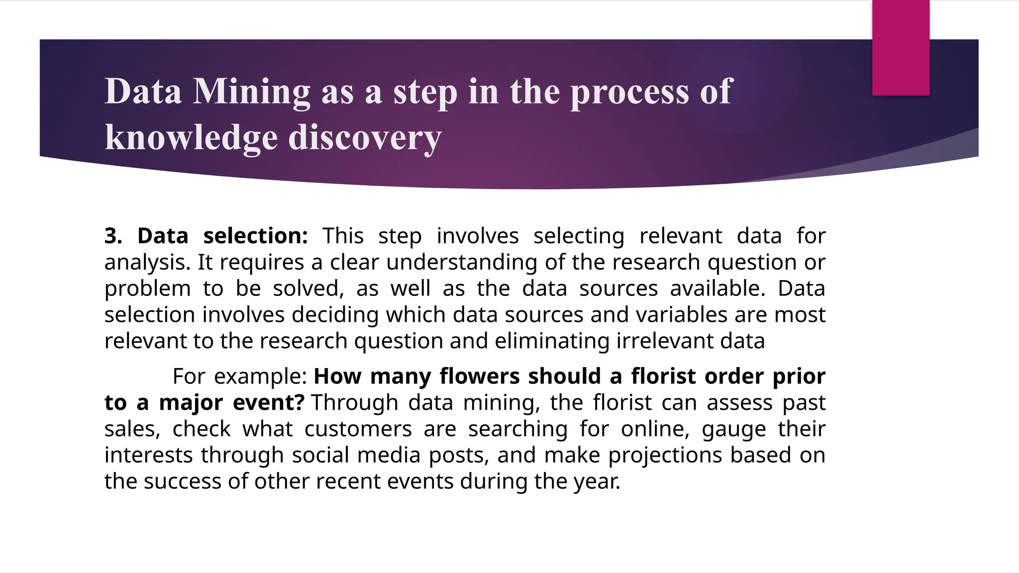 Data Mining as a step in the process of
knowledge discovery
3. Data selection: This step involves selecting relevant data for
analysis. It requires a clear understanding of the research question or
problem to be solved, as well as the data sources available. Data
selection involves deciding which data sources and variables are most
relevant to the research question and eliminating irrelevant data
For example: How many flowers should a florist order prior
to a major event? Through data mining, the florist can assess past
sales, check what customers are searching for online, gauge their
interests through social media posts, and make projections based on
the success of other recent events during the year.
 