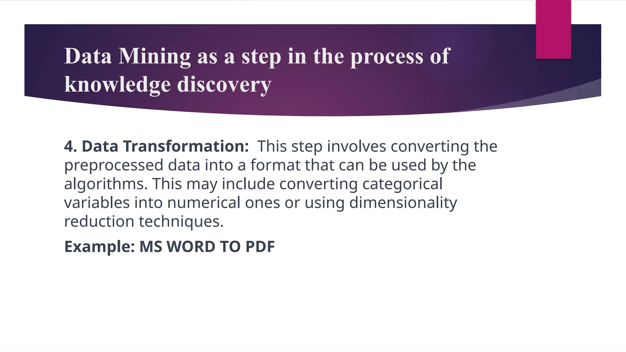 Data Mining as a step in the process of
knowledge discovery
4. Data Transformation: This step involves converting the
preprocessed data into a format that can be used by the
algorithms. This may include converting categorical
variables into numerical ones or using dimensionality
reduction techniques.
Example: MS WORD TO PDF
 
