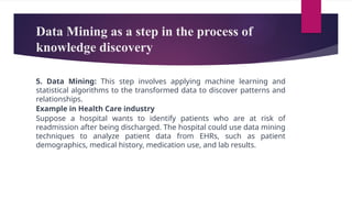 Data Mining as a step in the process of
knowledge discovery
5. Data Mining: This step involves applying machine learning and
statistical algorithms to the transformed data to discover patterns and
relationships.
Example in Health Care industry
Suppose a hospital wants to identify patients who are at risk of
readmission after being discharged. The hospital could use data mining
techniques to analyze patient data from EHRs, such as patient
demographics, medical history, medication use, and lab results.
 