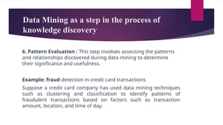 Data Mining as a step in the process of
knowledge discovery
6. Pattern Evaluation : This step involves assessing the patterns
and relationships discovered during data mining to determine
their significance and usefulness.
Example: fraud detection in credit card transactions
Suppose a credit card company has used data mining techniques
such as clustering and classification to identify patterns of
fraudulent transactions based on factors such as transaction
amount, location, and time of day.
 