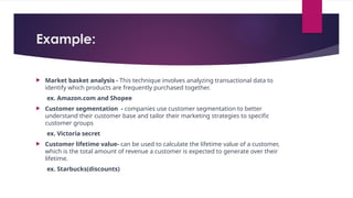 Example:
 Market basket analysis - This technique involves analyzing transactional data to
identify which products are frequently purchased together.
ex. Amazon.com and Shopee
 Customer segmentation - companies use customer segmentation to better
understand their customer base and tailor their marketing strategies to specific
customer groups
ex. Victoria secret
 Customer lifetime value- can be used to calculate the lifetime value of a customer,
which is the total amount of revenue a customer is expected to generate over their
lifetime.
ex. Starbucks(discounts)
 