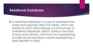 Relational Database
 A relational database is a type of database that
stores and organizes data into tables, which are
related to each other through a common key. In
a relational database, data is stored in the form
of rows and columns, with each row representing
a single record and each column representing a
data element or field.
 