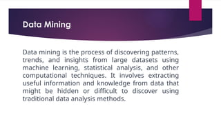 Data Mining
Data mining is the process of discovering patterns,
trends, and insights from large datasets using
machine learning, statistical analysis, and other
computational techniques. It involves extracting
useful information and knowledge from data that
might be hidden or difficult to discover using
traditional data analysis methods.
 