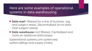 Here are some examples of operational
systems in data warehousing
 Data mart =filtered by a line of business, org.
and subject areas. Decentralized (4 na data
mart subject areas)
 Data warehouse=not filtered. Centralized and
more on relational data bases.
(operational systems,crm system,erp
system,billings and supply chain)
 
