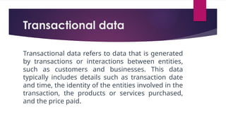 Transactional data
Transactional data refers to data that is generated
by transactions or interactions between entities,
such as customers and businesses. This data
typically includes details such as transaction date
and time, the identity of the entities involved in the
transaction, the products or services purchased,
and the price paid.
 