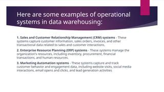 Here are some examples of operational
systems in data warehousing:
1. Sales and Customer Relationship Management (CRM) systems - These
systems capture customer information, sales orders, invoices, and other
transactional data related to sales and customer interactions.
2. Enterprise Resource Planning (ERP) systems - These systems manage the
organization's resources, including inventory, procurement, financial
transactions, and human resources.
3. Marketing Automation systems - These systems capture and track
customer behavior and engagement data, including website visits, social media
interactions, email opens and clicks, and lead generation activities
 