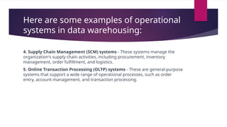 Here are some examples of operational
systems in data warehousing:
4. Supply Chain Management (SCM) systems - These systems manage the
organization's supply chain activities, including procurement, inventory
management, order fulfillment, and logistics.
5. Online Transaction Processing (OLTP) systems - These are general-purpose
systems that support a wide range of operational processes, such as order
entry, account management, and transaction processing.
 
