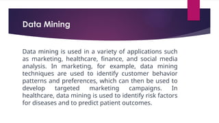 Data Mining
Data mining is used in a variety of applications such
as marketing, healthcare, finance, and social media
analysis. In marketing, for example, data mining
techniques are used to identify customer behavior
patterns and preferences, which can then be used to
develop targeted marketing campaigns. In
healthcare, data mining is used to identify risk factors
for diseases and to predict patient outcomes.
 