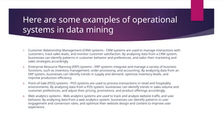 Here are some examples of operational
systems in data mining
1. Customer Relationship Management (CRM) systems - CRM systems are used to manage interactions with
customers, track sales leads, and monitor customer satisfaction. By analyzing data from a CRM system,
businesses can identify patterns in customer behavior and preferences, and tailor their marketing and
sales strategies accordingly.
2. Enterprise Resource Planning (ERP) systems - ERP systems integrate and manage a variety of business
functions, such as inventory management, order processing, and accounting. By analyzing data from an
ERP system, businesses can identify trends in supply and demand, optimize inventory levels, and
improve production efficiency.
3. Point-of-Sale (POS) systems - POS systems are used to process transactions in retail and hospitality
environments. By analyzing data from a POS system, businesses can identify trends in sales volume and
customer preferences, and adjust their pricing, promotions, and product offerings accordingly.
4. Web analytics systems - Web analytics systems are used to track and analyze website traffic and user
behavior. By analyzing data from a web analytics system, businesses can identify patterns in user
engagement and conversion rates, and optimize their website design and content to improve user
experience.
 