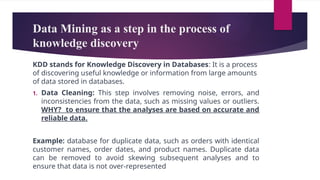 Data Mining as a step in the process of
knowledge discovery
KDD stands for Knowledge Discovery in Databases: It is a process
of discovering useful knowledge or information from large amounts
of data stored in databases.
1. Data Cleaning: This step involves removing noise, errors, and
inconsistencies from the data, such as missing values or outliers.
WHY? to ensure that the analyses are based on accurate and
reliable data.
Example: database for duplicate data, such as orders with identical
customer names, order dates, and product names. Duplicate data
can be removed to avoid skewing subsequent analyses and to
ensure that data is not over-represented
 