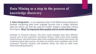 Data Mining as a step in the process of
knowledge discovery
3. Data Integration: is an important step in the KDD process because it
involves combining data from multiple sources into a single coherent
data set, which can then be used for further analysis using data mining
techniques. Why? To improved data quality and to avoid redundancy.
Example: In Financial industry. The bank could integrate data from different
sources such as the customer's transaction history, credit scores from multiple
credit bureaus, and information about their employment history and income. By
combining these data sources, the bank can build a more complete view of the
customer's financial situation and behavior, which can help to make more
informed lending decisions.
 