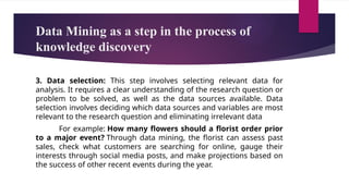 Data Mining as a step in the process of
knowledge discovery
3. Data selection: This step involves selecting relevant data for
analysis. It requires a clear understanding of the research question or
problem to be solved, as well as the data sources available. Data
selection involves deciding which data sources and variables are most
relevant to the research question and eliminating irrelevant data
For example: How many flowers should a florist order prior
to a major event? Through data mining, the florist can assess past
sales, check what customers are searching for online, gauge their
interests through social media posts, and make projections based on
the success of other recent events during the year.
 