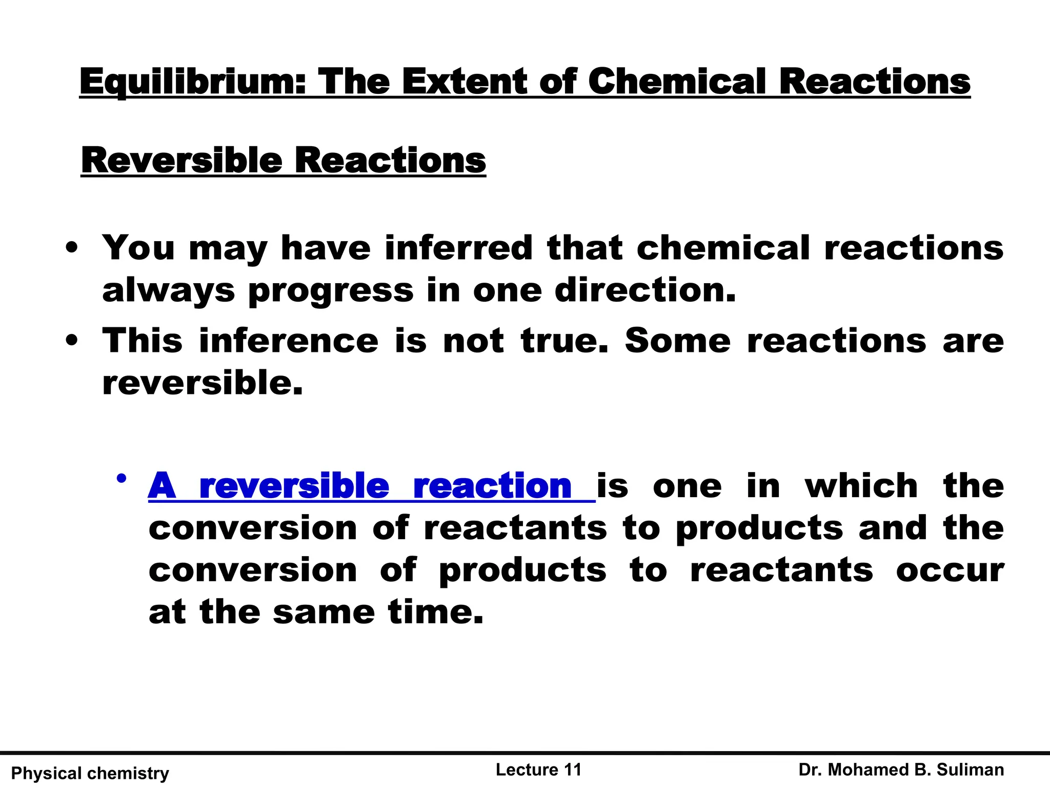 Reversible Reactions
Lecture 11 Dr. Mohamed B. Suliman
Physical chemistry
• You may have inferred that chemical reactions
always progress in one direction.
• This inference is not true. Some reactions are
reversible.
• A reversible reaction is one in which the
conversion of reactants to products and the
conversion of products to reactants occur
at the same time.
Equilibrium: The Extent of Chemical Reactions
 