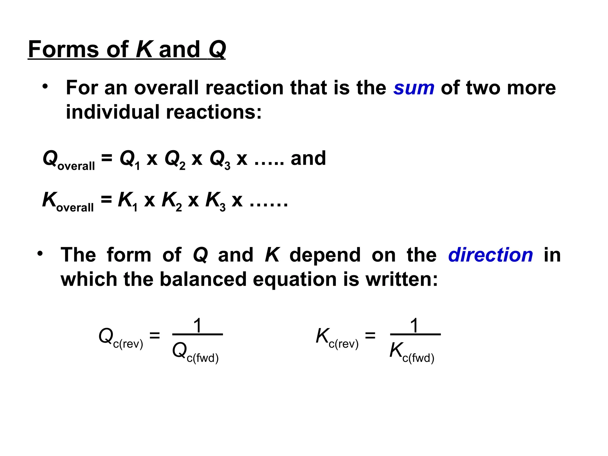 • For an overall reaction that is the sum of two more
individual reactions:
Qoverall = Q1 x Q2 x Q3 x ….. and
Koverall = K1 x K2 x K3 x ……
• The form of Q and K depend on the direction in
which the balanced equation is written:
1
Qc(fwd)
Qc(rev) = 1
Kc(fwd)
Kc(rev) =
Forms of K and Q
 