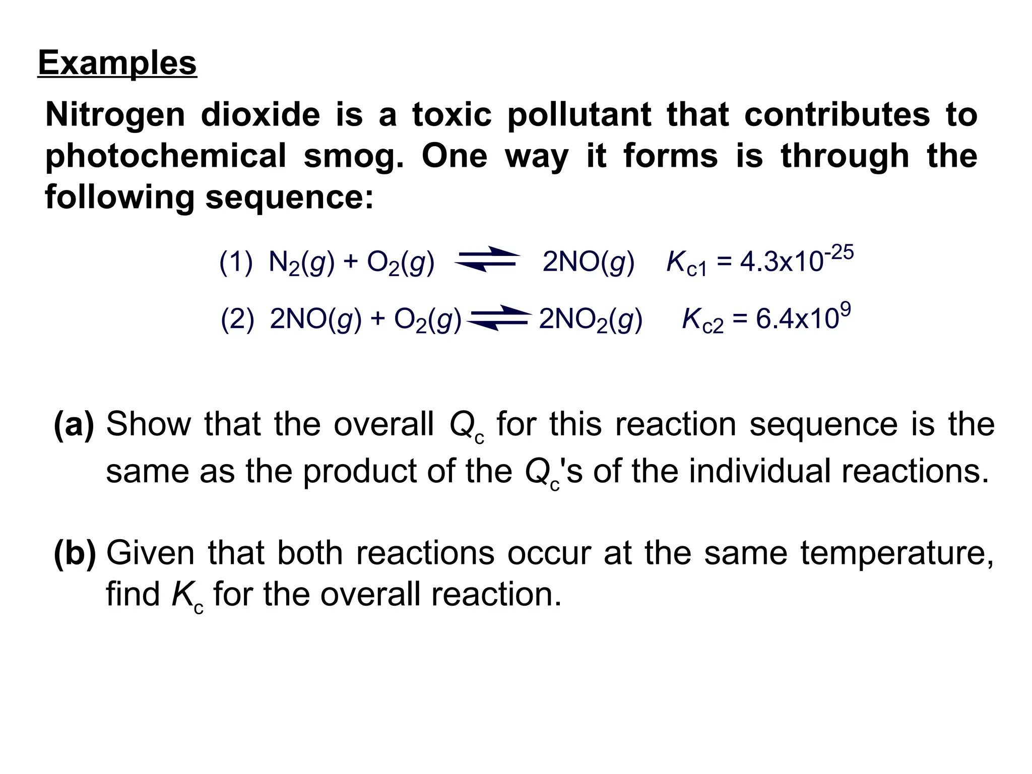 (a) Show that the overall Qc for this reaction sequence is the
same as the product of the Qc's of the individual reactions.
(b) Given that both reactions occur at the same temperature,
find Kc for the overall reaction.
(1) N2(g) + O2(g) 2NO(g) Kc1 = 4.3x10-25
(2) 2NO(g) + O2(g) 2NO2(g) Kc2 = 6.4x109
Nitrogen dioxide is a toxic pollutant that contributes to
photochemical smog. One way it forms is through the
following sequence:
Examples
 