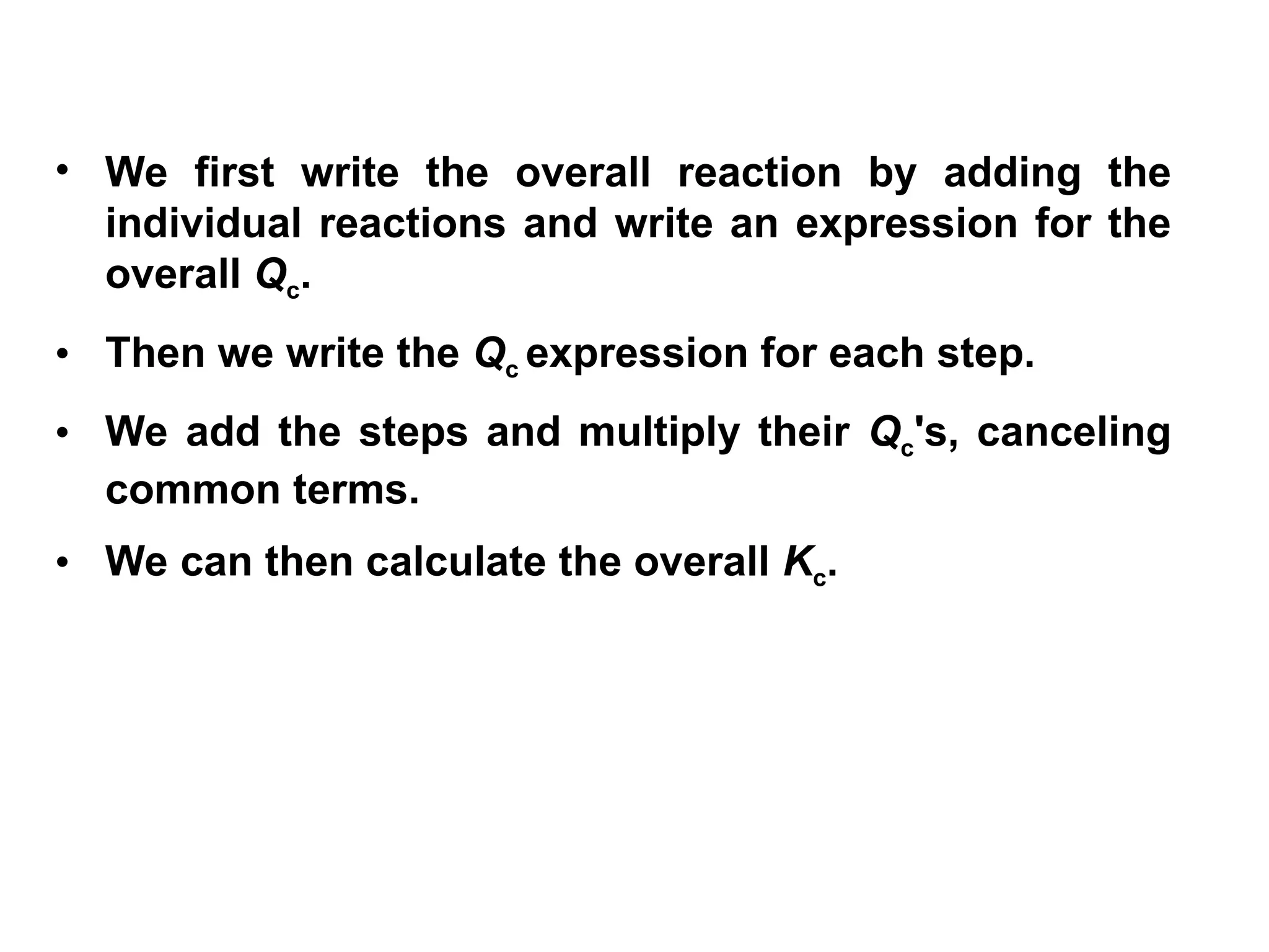 • We first write the overall reaction by adding the
individual reactions and write an expression for the
overall Qc.
• Then we write the Qc expression for each step.
• We add the steps and multiply their Qc's, canceling
common terms.
• We can then calculate the overall Kc.
 