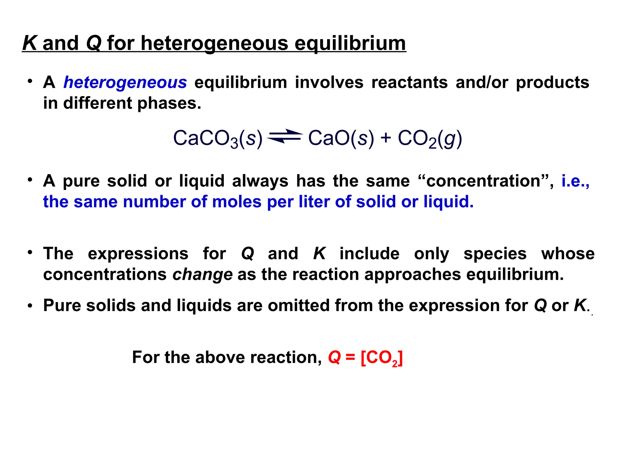 • A heterogeneous equilibrium involves reactants and/or products
in different phases.
CaCO3(s) CaO(s) + CO2(g)
• A pure solid or liquid always has the same “concentration”, i.e.,
the same number of moles per liter of solid or liquid.
• The expressions for Q and K include only species whose
concentrations change as the reaction approaches equilibrium.
• Pure solids and liquids are omitted from the expression for Q or K..
For the above reaction, Q = [CO2]
K and Q for heterogeneous equilibrium
 