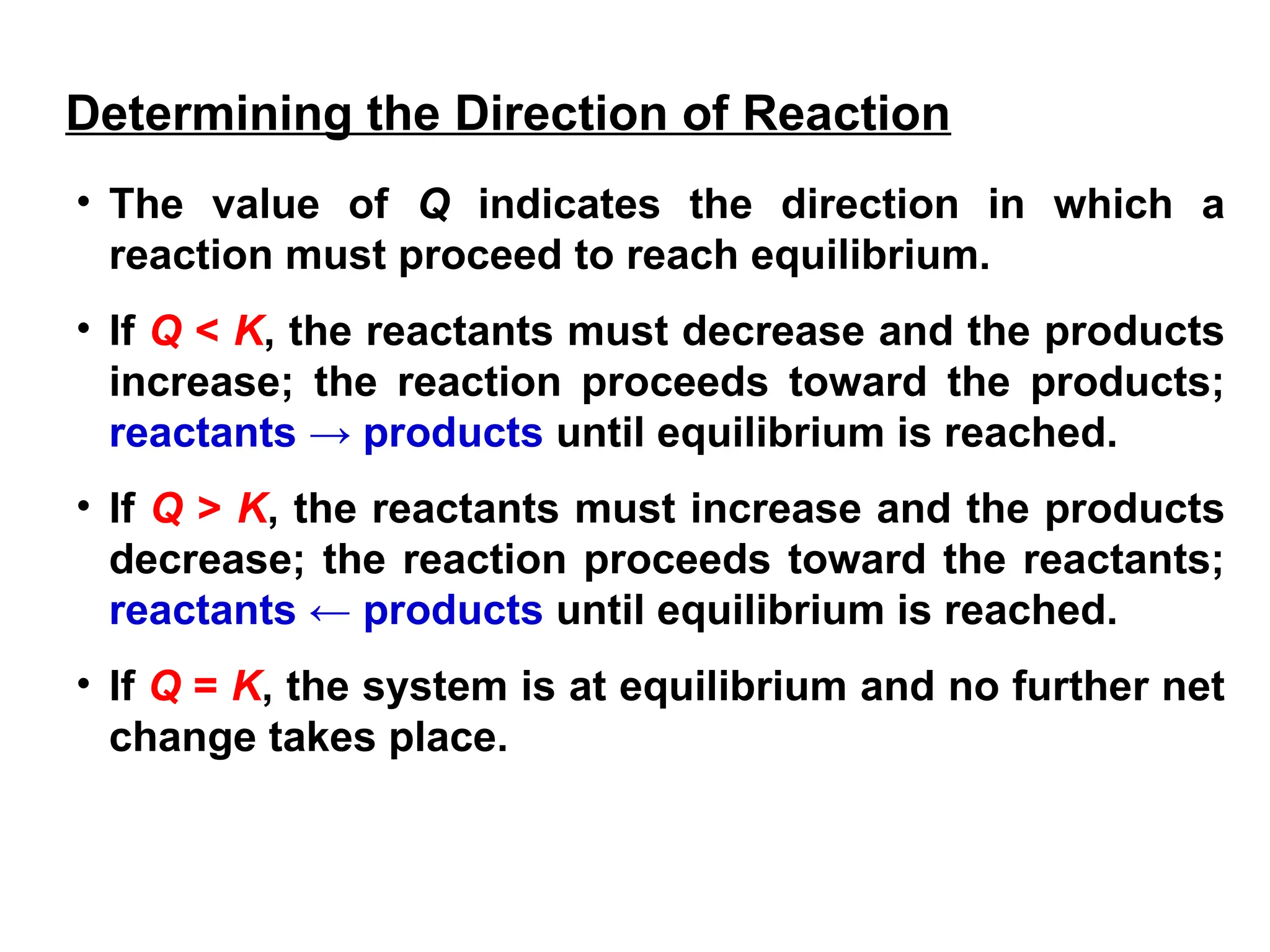 • The value of Q indicates the direction in which a
reaction must proceed to reach equilibrium.
• If Q < K, the reactants must decrease and the products
increase; the reaction proceeds toward the products;
reactants → products until equilibrium is reached.
• If Q > K, the reactants must increase and the products
decrease; the reaction proceeds toward the reactants;
reactants ← products until equilibrium is reached.
• If Q = K, the system is at equilibrium and no further net
change takes place.
Determining the Direction of Reaction
 